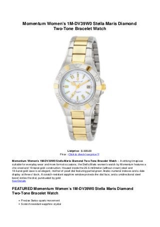 Momentum Women’s 1M-DV39W0 Stella Maris Diamond
Two-Tone Bracelet Watch
Listprice : $ 395.00
Price : Click to check low price !!!
Momentum Women’s 1M-DV39W0 Stella Maris Diamond Two-Tone Bracelet Watch – A striking timepiece
suitable for everyday wear and more formal occasions, the Stella Maris women’s watch by Momentum features a
chic steel and 18-karat-gold construction. Housed inside the 29.6-millimeter (without crown) steel and
18-karat-gold case is an elegant, mother-of-pearl dial featuring partial green Arabic-numeral indexes and a date
display at three o’clock. A scratch-resistant sapphire window protects the dial face, and a unidirectional steel
bezel circles the dial, punctuated by gold
See Details
FEATURED Momentum Women’s 1M-DV39W0 Stella Maris Diamond
Two-Tone Bracelet Watch
Precise Swiss-quartz movement
Scratch-resistant-sapphire crystal
 