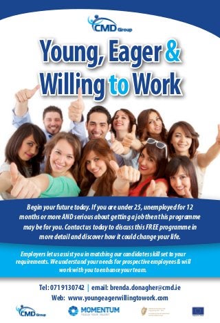 Young, Eager &
         Willing to Work


   Begin your future today. If you are under 25, unemployed for 12
 months or more AND serious about getting a job then this programme
  may be for you. Contact us today to discuss this FREE programme in
       more detail and discover how it could change your life.

  Employers let us assist you in matching our candidates skill set to your
requirements. We understand your needs for prospective employees & will
                  work with you to enhance your team.

         Tel: 071 9130742 | email: brenda.donagher@cmd.ie
              Web: www.youngeagerwillingtowork.com
                                                                             EuropeanSocialFund
 