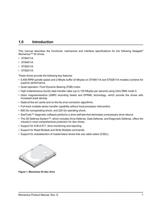 1.0         Introduction

This manual describes the functional, mechanical and interface specifications for the following Seagate®
Momentus™ 54 drives:
• ST94011A
• ST94811A
• ST92011A
• ST92811A

These drives provide the following key features:
• 5,400-RPM spindle speed and 2-Mbyte buffer (8 Mbytes on ST94811A and ST92811A models) combine for
  superior performance.
• Quiet operation. Fluid Dynamic Bearing (FDB) motor.
• High instantaneous (burst) data transfer rates (up to 100 Mbytes per second) using Ultra DMA mode 5.
• Giant magnetoresistive (GMR) recording heads and EPRML technology, which provide the drives with
  increased areal density.
• State-of-the-art cache and on-the-fly error-correction algorithms.
• Full-track multiple-sector transfer capability without local processor intervention.
• 800 Gs nonoperating shock, and 225 Gs operating shock.
• SeaTools™ diagnostic software performs a drive self-test that eliminates unnecessary drive returns.
• The 3D Defense System™, which includes Drive Defense, Data Defense, and Diagnostic Defense, offers the
  industry’s most comprehensive protection for disc drives.
• Support for S.M.A.R.T. drive monitoring and reporting.
• Support for Read Multiple and Write Multiple commands.
• Support for autodetection of master/slave drives that use cable select (CSEL).




Figure 1. Momentus 54 disc drive




Momentus Product Manual, Rev. E                                                                          1
 
