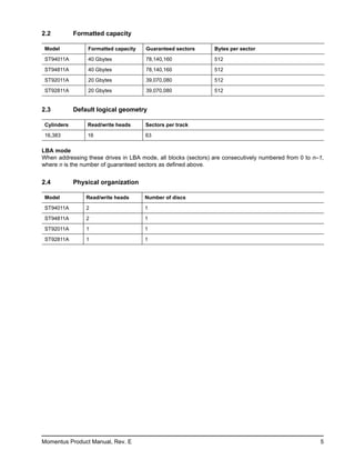 2.2          Formatted capacity

 Model           Formatted capacity   Guaranteed sectors       Bytes per sector

 ST94011A        40 Gbytes            78,140,160               512

 ST94811A        40 Gbytes            78,140,160               512
 ST92011A        20 Gbytes            39,070,080               512

 ST92811A        20 Gbytes            39,070,080               512


2.3          Default logical geometry

 Cylinders       Read/write heads     Sectors per track

 16,383          16                   63

LBA mode
When addressing these drives in LBA mode, all blocks (sectors) are consecutively numbered from 0 to n–1,
where n is the number of guaranteed sectors as defined above.


2.4          Physical organization

 Model           Read/write heads     Number of discs

 ST94011A        2                    1

 ST94811A        2                    1

 ST92011A        1                    1

 ST92811A        1                    1




Momentus Product Manual, Rev. E                                                                       5
 