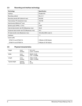 2.5            Recording and interface technology

Technology                                                  Specification

Interface                                                   Parallel ATA

Recording method                                            RLL 0,11
Recording density BPI (bits/inch max)                       642,000

Track density TPI (tracks/inch max)                         100,780

Areal density (Mbits/inch2 max)                             65

Spindle speed (RPM) (± 0.2%)                                5,400

Internal data-transfer rate OD (Mbytes/sec max)             48.25

Sustained data transfer rate OD (Mbytes/sec max)            34.5

I/O data-transfer rate (Mbytes/sec max)                     100 (Ultra DMA mode 5)

Interleave                                                  1:1

Cache buffer

     ST94011A and ST92011A                                  2 Mbytes (2,048 kbytes)

     ST94811A and ST92811A                                  8 Mbytes (8,192 kbytes)


2.6            Physical characteristics

    Height            (mm)                9.5 +/-0.2
                      (inches)            0.374 +/-0.0078

    Width             (mm)                69.85 +/-0.25
                      (inches)            2.75 +/-0.0098

    Length            (mm)                100.2 +/-0.25
                      (inches)            3.945 +/-0.0098

    Typical weight    (grams)             99
                      (pounds)            0.218




6                                                                                 Momentus Product Manual, Rev. E
 