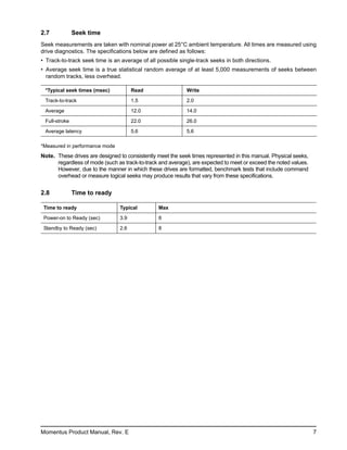 2.7            Seek time
Seek measurements are taken with nominal power at 25°C ambient temperature. All times are measured using
drive diagnostics. The specifications below are defined as follows:
• Track-to-track seek time is an average of all possible single-track seeks in both directions.
• Average seek time is a true statistical random average of at least 5,000 measurements of seeks between
  random tracks, less overhead.

 *Typical seek times (msec)           Read                  Write

 Track-to-track                       1.5                   2.0

 Average                              12.0                  14.0

 Full-stroke                          22.0                  26.0

 Average latency                      5.6                   5.6

*Measured in performance mode
Note. These drives are designed to consistently meet the seek times represented in this manual. Physical seeks,
      regardless of mode (such as track-to-track and average), are expected to meet or exceed the noted values.
      However, due to the manner in which these drives are formatted, benchmark tests that include command
      overhead or measure logical seeks may produce results that vary from these specifications.


2.8            Time to ready

 Time to ready                  Typical         Max

 Power-on to Ready (sec)        3.9             8

 Standby to Ready (sec)         2.6             8




Momentus Product Manual, Rev. E                                                                                   7
 