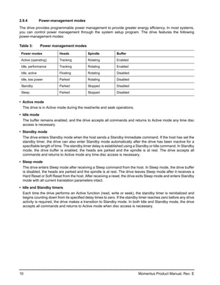 2.9.4           Power-management modes

The drive provides programmable power management to provide greater energy efficiency. In most systems,
you can control power management through the system setup program. The drive features the following
power-management modes:

Table 3:        Power management modes

 Power modes             Heads              Spindle           Buffer

 Active (operating)      Tracking           Rotating          Enabled

 Idle, performance       Tracking           Rotating          Enabled

 Idle, active            Floating           Rotating          Disabled

 Idle, low power         Parked             Rotating          Disabled

 Standby                 Parked             Stopped           Disabled

 Sleep                   Parked             Stopped           Disabled

• Active mode
  The drive is in Active mode during the read/write and seek operations.

• Idle mode
  The buffer remains enabled, and the drive accepts all commands and returns to Active mode any time disc
  access is necessary.

• Standby mode
  The drive enters Standby mode when the host sends a Standby Immediate command. If the host has set the
  standby timer, the drive can also enter Standby mode automatically after the drive has been inactive for a
  specifiable length of time. The standby timer delay is established using a Standby or Idle command. In Standby
  mode, the drive buffer is enabled, the heads are parked and the spindle is at rest. The drive accepts all
  commands and returns to Active mode any time disc access is necessary.

• Sleep mode
  The drive enters Sleep mode after receiving a Sleep command from the host. In Sleep mode, the drive buffer
  is disabled, the heads are parked and the spindle is at rest. The drive leaves Sleep mode after it receives a
  Hard Reset or Soft Reset from the host. After receiving a reset, the drive exits Sleep mode and enters Standby
  mode with all current translation parameters intact.

• Idle and Standby timers
  Each time the drive performs an Active function (read, write or seek), the standby timer is reinitialized and
  begins counting down from its specified delay times to zero. If the standby timer reaches zero before any drive
  activity is required, the drive makes a transition to Standby mode. In both Idle and Standby mode, the drive
  accepts all commands and returns to Active mode when disc access is necessary.




10                                                                          Momentus Product Manual, Rev. E
 