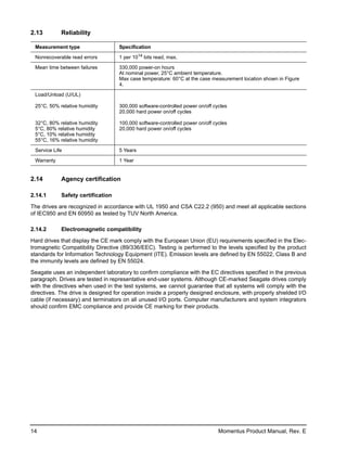 2.13        Reliability

 Measurement type                   Specification

 Nonrecoverable read errors         1 per 1014 bits read, max.

 Mean time between failures         330,000 power-on hours
                                    At nominal power, 25°C ambient temperature.
                                    Max case temperature: 60°C at the case measurement location shown in Figure
                                    4.

 Load/Unload (U/UL)

 25°C, 50% relative humidity        300,000 software-controlled power on/off cycles
                                    20,000 hard power on/off cycles

 32°C, 80% relative humidity        100,000 software-controlled power on/off cycles
 5°C, 80% relative humidity         20,000 hard power on/off cycles
 5°C, 10% relative humidity
 55°C, 16% relative humidity

 Service Life                       5 Years

 Warranty                           1 Year


2.14        Agency certification

2.14.1      Safety certification

The drives are recognized in accordance with UL 1950 and CSA C22.2 (950) and meet all applicable sections
of IEC950 and EN 60950 as tested by TUV North America.

2.14.2      Electromagnetic compatibility

Hard drives that display the CE mark comply with the European Union (EU) requirements specified in the Elec-
tromagnetic Compatibility Directive (89/336/EEC). Testing is performed to the levels specified by the product
standards for Information Technology Equipment (ITE). Emission levels are defined by EN 55022, Class B and
the immunity levels are defined by EN 55024.

Seagate uses an independent laboratory to confirm compliance with the EC directives specified in the previous
paragraph. Drives are tested in representative end-user systems. Although CE-marked Seagate drives comply
with the directives when used in the test systems, we cannot guarantee that all systems will comply with the
directives. The drive is designed for operation inside a properly designed enclosure, with properly shielded I/O
cable (if necessary) and terminators on all unused I/O ports. Computer manufacturers and system integrators
should confirm EMC compliance and provide CE marking for their products.




14                                                                             Momentus Product Manual, Rev. E
 