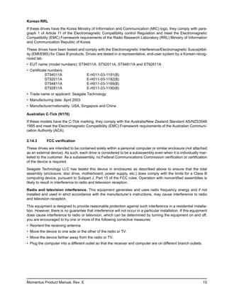 Korean RRL

If these drives have the Korea Ministry of Information and Communication (MIC) logo, they comply with para-
graph 1 of Article 11 of the Electromagnetic Compatibility control Regulation and meet the Electromagnetic
Compatibility (EMC) Framework requirements of the Radio Research Laboratory (RRL) Ministry of Information
and Communication Republic of Korea.

These drives have been tested and comply with the Electromagnetic Interference/Electromagnetic Susceptibil-
ity (EMI/EMS) for Class B products. Drives are tested in a representative, end-user system by a Korean-recog-
nized lab.
• EUT name (model numbers): ST94011A. ST92011A, ST94811A and ST92811A
• Certificate numbers:
            ST94011A                   E-H011-03-1191(B)
            ST92011A                   E-H011-03-1192(B)
            ST94811A                   E-H011-03-1189(B)
            ST92811A                   E-H011-03-1190(B)
• Trade name or applicant: Seagate Technology
• Manufacturing date: April 2003
• Manufacturer/nationality: USA, Singapore and China

Australian C-Tick (N176)

If these models have the C-Tick marking, they comply with the Australia/New Zealand Standard AS/NZS3548
1995 and meet the Electromagnetic Compatibility (EMC) Framework requirements of the Australian Communi-
cation Authority (ACA).

2.14.3       FCC verification

These drives are intended to be contained solely within a personal computer or similar enclosure (not attached
as an external device). As such, each drive is considered to be a subassembly even when it is individually mar-
keted to the customer. As a subassembly, no Federal Communications Commission verification or certification
of the device is required.

Seagate Technology LLC has tested this device in enclosures as described above to ensure that the total
assembly (enclosure, disc drive, motherboard, power supply, etc.) does comply with the limits for a Class B
computing device, pursuant to Subpart J, Part 15 of the FCC rules. Operation with noncertified assemblies is
likely to result in interference to radio and television reception.

Radio and television interference. This equipment generates and uses radio frequency energy and if not
installed and used in strict accordance with the manufacturer’s instructions, may cause interference to radio
and television reception.

This equipment is designed to provide reasonable protection against such interference in a residential installa-
tion. However, there is no guarantee that interference will not occur in a particular installation. If this equipment
does cause interference to radio or television, which can be determined by turning the equipment on and off,
you are encouraged to try one or more of the following corrective measures:
• Reorient the receiving antenna.
• Move the device to one side or the other of the radio or TV.
• Move the device farther away from the radio or TV.
• Plug the computer into a different outlet so that the receiver and computer are on different branch outlets.




Momentus Product Manual, Rev. E                                                                                   15
 