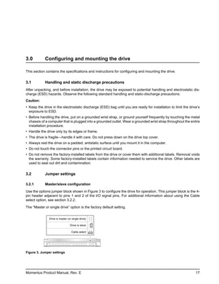3.0         Configuring and mounting the drive

This section contains the specifications and instructions for configuring and mounting the drive.


3.1         Handling and static discharge precautions
After unpacking, and before installation, the drive may be exposed to potential handling and electrostatic dis-
charge (ESD) hazards. Observe the following standard handling and static-discharge precautions:
Caution:
• Keep the drive in the electrostatic discharge (ESD) bag until you are ready for installation to limit the drive’s
  exposure to ESD.
• Before handling the drive, put on a grounded wrist strap, or ground yourself frequently by touching the metal
  chassis of a computer that is plugged into a grounded outlet. Wear a grounded wrist strap throughout the entire
  installation procedure.
• Handle the drive only by its edges or frame.
• The drive is fragile—handle it with care. Do not press down on the drive top cover.
• Always rest the drive on a padded, antistatic surface until you mount it in the computer.
• Do not touch the connector pins or the printed circuit board.
• Do not remove the factory-installed labels from the drive or cover them with additional labels. Removal voids
  the warranty. Some factory-installed labels contain information needed to service the drive. Other labels are
  used to seal out dirt and contamination.


3.2         Jumper settings

3.2.1       Master/slave configuration

Use the options jumper block shown in Figure 3 to configure the drive for operation. This jumper block is the 4-
pin header adjacent to pins 1 and 2 of the I/O signal pins. For additional information about using the Cable
select option, see section 3.2.2.

The “Master or single drive” option is the factory default setting.


               Drive is master (or single drive)

                                 Drive is slave

                                  Cable select




Figure 3. Jumper settings




Momentus Product Manual, Rev. E                                                                                 17
 
