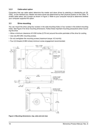 3.2.2              Cable-select option

Computers that use cable select determine the master and slave drives by selecting or deselecting pin 28,
CSEL, on the interface bus. Master and slave drives are determined by their physical position on the cable. To
enable cable select, set a jumper as shown in Figure 3. Refer to your computer manual to determine whether
your computer supports this option.


3.3                Drive mounting
You can mount the drive using four screws in the side-mounting holes or four screws in the bottom-mounting
holes. See Figure 4 for drive mounting dimensions. Follow these important mounting precautions when mount-
ing the drive:
• Allow a minimum clearance of 0.030 inches (0.76 mm) around the entire perimeter of the drive for cooling.
• Use only M3 UNC mounting screws.
• Do not overtighten the mounting screws (maximum torque: 4.0 inch-lb).
• Four (4) threads (0.080 inches) minimum screw engagement recommended.

                                               3.945 +/-0.0098
                .157                            (100.2 +/-.25) 0.490 +/- .010
              (3.9878)                                        (12.446 +/- .254)
  .399
(10.135)                                                                               0.680 +/- .010
                                                                                      (17.27 +/- .254)


                                                                                      Breather Hole
                                                                                      Do not cover
                   2.750 +/- .0098                                                    or seal.
                   (69.85 +/- .25)




                     inches
                      (mm)                                                               Recommended case
                                                                                  temp. measurement location

                                                  3.567
                                                (90.602)                              2X M3 X 0.5-6H
                                       .551                                           Mounting holes
                                     (13.99)                                          Both sides
                                                                                       .12 min. full thread
           .374 +/- .0078
             (9.5 +/- .2)


                       2X .118
                     Both sides
                                                   3.567
                                                  (90.60)                            4X M3 X 0.5-6H
                                       .551                                          Mounting holes
                                     (13.99)                                          .10 min. full thread




                                                                                             2.430
                                                                                           (61.722)




                                                                                              .160
                                                                                             (4.06)


Figure 4. Mounting dimensions—top, side and end view




18                                                                                                            Momentus Product Manual, Rev. E
 