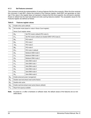 4.1.3            Set Features command

This command controls the implementation of various features that the drive supports. When the drive receives
this command, it sets BSY, checks the contents of the Features register, clears BSY and generates an inter-
rupt. If the value in the register does not represent a feature that the drive supports, the command is aborted.
Power-on default has the read look-ahead and write caching features enabled. The acceptable values for the
Features register are defined as follows:

Table 8:         Features register values

 02H       Enable write cache (default).

 03H       Set transfer mode (based on value in Sector Count register).

           Sector Count register values:

           00H                    Set PIO mode to default (PIO mode 2).

           01H                    Set PIO mode to default and disable IORDY (PIO mode 2).

           08H                    PIO mode 0

           09H                    PIO mode 1

           0AH                    PIO mode 2

           0BH                    PIO mode 3

           0CH                    PIO mode 4 (default)

           20H                    Multiword DMA mode 0

           21H                    Multiword DMA mode 1

           22H                    Multiword DMA mode 2

           40H                    Ultra DMA mode 0

           41H                    Ultra DMA mode 1

           42H                    Ultra DMA mode 2

           43H                    Ultra DMA mode 3

           44H                    Ultra DMA mode 4

           45H                    Ultra DMA mode 5
 05H       Enable advanced power management
 55H       Disable read look-ahead (read cache) feature.

 82H       Disable write cache.

 AAH       Enable read look-ahead (read cache) feature (default).

 F1H       Report full capacity available

Note.   At power-on, or after a hardware or software reset, the default values of the features are as indi-
        cated above.




26                                                                                 Momentus Product Manual, Rev. E
 