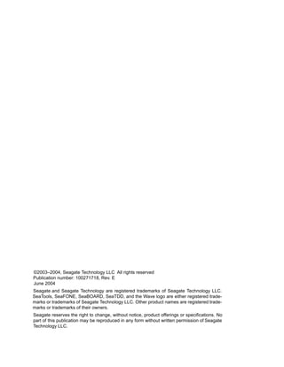 ©2003–2004, Seagate Technology LLC All rights reserved
Publication number: 100271718, Rev. E
June 2004
Seagate and Seagate Technology are registered trademarks of Seagate Technology LLC.
SeaTools, SeaFONE, SeaBOARD, SeaTDD, and the Wave logo are either registered trade-
marks or trademarks of Seagate Technology LLC. Other product names are registered trade-
marks or trademarks of their owners.
Seagate reserves the right to change, without notice, product offerings or specifications. No
part of this publication may be reproduced in any form without written permission of Seagate
Technology LLC.
 