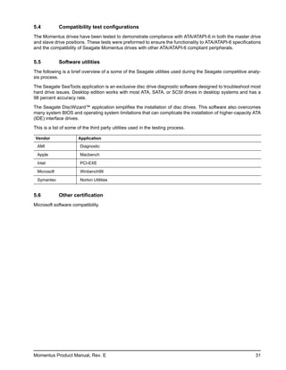 5.4          Compatibility test configurations
The Momentus drives have been tested to demonstrate compliance with ATA/ATAPI-6 in both the master drive
and slave drive positions. These tests were preformed to ensure the functionality to ATA/ATAPI-6 specifications
and the compatibility of Seagate Momentus drives with other ATA/ATAPI-6 compliant peripherals.


5.5          Software utilities
The following is a brief overview of a some of the Seagate utilities used during the Seagate competitive analy-
sis process.

The Seagate SeaTools application is an exclusive disc drive diagnostic software designed to troubleshoot most
hard drive issues. Desktop edition works with most ATA, SATA, or SCSI drives in desktop systems and has a
98 percent accuracy rate.

The Seagate DiscWizard™ application simplifies the installation of disc drives. This software also overcomes
many system BIOS and operating system limitations that can complicate the installation of higher-capacity ATA
(IDE) interface drives.

This is a list of some of the third party utilities used in the testing process.

Vendor                 Application
 AMI                    Diagnostic

 Apple                  Macbench

 Intel                  PCI-EXE

 Microsoft              Winbench99

 Symantec               Norton Utilities


5.6          Other certification
Microsoft software compatibility.




Momentus Product Manual, Rev. E                                                                             31
 