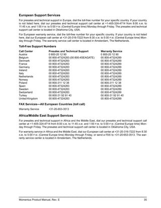 European Support Services
For presales and technical support in Europe, dial the toll-free number for your specific country. If your country
is not listed here, dial our presales and technical support call center at +1-405-324-4714 from 8:00 A.M. to
11:45 A.M. and 1:00 P.M. to 5:00 P.M. (Central Europe time) Monday through Friday. The presales and technical
support call center is located in Oklahoma City, USA.
For European warranty service, dial the toll-free number for your specific country. If your country is not listed
here, dial our European call center at +31-20-316-7222 from 8:30 A.M. to 5:00 P.M. (Central Europe time) Mon-
day through Friday. The warranty service call center is located in Amsterdam, The Netherlands.

Toll-Free Support Numbers
Call Center               Presales and Technical Support                Warranty Service
Austria                   0 800-20 12 90                                0 800-20 12 90
Belgium                   00 800-47324283 (00 800-4SEAGATE)             00 800-47324289
Denmark                   00 800-47324283                               00 800-47324289
France                    00 800-47324283                               00 800-47324289
Germany                   00 800-47324283                               00 800-47324289
Ireland                   00 800-47324283                               00 800-47324289
Italy                     00 800-47324283                               00 800-47324289
Netherlands               00 800-47324283                               00 800-47324289
Norway                    00 800-47324283                               00 800-47324289
Poland                    00 800-311 12 38                              00 800-311 12 38
Spain                     00 800-47324283                               00 800-47324289
Sweden                    00 800-47324283                               00 800-47324289
Switzerland               00 800-47324283                               00 800-47324289
Turkey                    00 800-31 92 91 40                            00 800-31 92 91 40
United Kingdom            00 800-47324283                               00 800-47324289

FAX Services—All European Countries (toll call)
Warranty Service          +31-20-653-3513

Africa/Middle East Support Services
For presales and technical support in Africa and the Middle East, dial our presales and technical support call
center at +1-405-324-4714 from 8:00 A.M. to 11:45 A.M. and 1:00 P.M. to 5:00 P.M. (Central Europe time) Mon-
day through Friday. The presales and technical support call center is located in Oklahoma City, USA.
For warranty service in Africa and the Middle East, dial our European call center at +31-20-316-7222 from 8:30
A.M. to 5:00 P.M. (Central Europe time) Monday through Friday, or send a FAX to +31-20-653-3513. The war-
ranty service center is located in Amsterdam, The Netherlands.




Momentus Product Manual, Rev. E                                                                                35
 