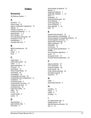 Index             demonstrate compliance 31
                                       density 6
                                       Diagnostic Defense 1
Numerics                               diagnostic software 1, 27
3D Defense System 1                    discs 5
                                       dissipation 8
                                       Download Microcode 20
A                                      Drive Defense 1
acoustics 13                           drive diagnostics 7
Active mode 10                         drive monitoring 1
agency certification (regulatory) 14   drive self-test 1, 27
altitude 11                            DST 27
ambient conditions 3
ambient temperature 7, 11              E
areal density 1, 6
ATA interface 19                       electrical fast transient 13
ATA-standard commands 20               electromagnetic compatibility 14
Australian C-Tick 15                   Electromagnetic Compatibility Directive 14
autodetection 1                        electromagnetic immunity 13
average seek time 7                    electrostatic discharge 13
                                       EMC compliance 14
                                       EN 60950 14
B                                      enclosures 15
BIOS manufacturers 30                  environmental specifications 11
BPI 6                                  EPRML 1
buffer 1, 6                            error-correction algorithms 1
burst 1                                errors 14
                                       European Union 14
C                                      Execute Device Diagnostics 20
cable select 1
cable-select option 18                 F
cache 1, 6                             failure prediction 27
case temperature 11                    FCC verification 15
CE mark 14                             Features register 26
certification 14                       Flush Cache 20
Check Power Mode 21                    Flush Cache Extended 20
commands 20                            formatted capacity 5
compatibility 29                       frequency 13
compatibility summary 29
compatibility test configurations 31   G
compliance 14
conducted noise 9                      GMR 1
conducted RF immunity 13               guaranteed sectors 5
configuring the drive 17
connector pins 19                      H
CSA C22.2 (950) 14                     handling 17
CSEL 18                                heads 1, 5
C-Tick 15                              height 6
current profile 9                      humidity 11
cycles 14
                                       I
D                                      I/O data-transfer rate 6
Data Defense 1                         Identify Device 20
data-transfer rates 1                  Identify Device command 23
DC power 8                             Idle 8, 21



Momentus Product Manual, Rev. E                                                     37
 