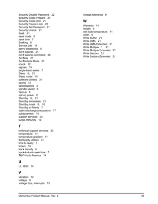 Security Disable Password 22      voltage tolerance 9
Security Erase Prepare 21
Security Erase Unit 21            W
Security Freeze Lock 22
                                  Warranty 14
Security Set Password 21
                                  weight 6
Security Unlock 21
                                  wet bulb temperature 11
Seek 21
                                  width 6
seek mode 8
                                  Write Buffer 21
seek time 7
                                  Write DMA 21
Seeking 8
                                  Write DMA Extended 21
Service Life 14
                                  Write Multiple 1, 21
servo electronics 8
                                  Write Multiple Extended 21
Set Features 21
                                  Write Sectors 21
Set Features command 26
                                  Write Sectors Extended 21
Set Max 21
Set Multiple Mode 21
shock 12
signals 19
single-track seeks 7
Sleep 8, 21
Sleep mode 10
software utilities 31
sound 13
specifications 3
spindle speed 6
Spinup 8
spinup power 8
Standby 8, 21
Standby Immediate 21
Standby mode 8, 10
Standby to Ready 7
static-discharge precautions 17
subassembly 15
support services 33
surge immunity 13

T
technical support services 33
temperature 11
temperature gradient 11
third party utilities 31
time to ready 7
timers 10
track density 6
track-to-track seek time 7
TUV North America 14

U
UL 1950 14

V
vibration 12
voltage 9
voltage dips, interrupts 13



Momentus Product Manual, Rev. E                                39
 