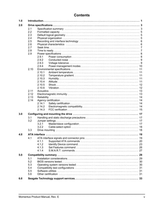 Contents
1.0    Introduction. . . . . . . . . . . . . . . . . . . . . . . . . . . . . . . . . . . . . . . . . . . . . . . . . . . . . . . . . . . . . . . . . . . 1
2.0    Drive specifications . . . . . . . . . . . . . . . . . . . . . . . . . . . . . . . . . . . . . . . . . . . . . . . . . . . . . . . . . . . . 3
       2.1    Specification summary . . . . . . . . . . . . . . . . . . . . . . . . . . . . . . . . . . . . . . . . . . . . . . . . . . . . 3
       2.2    Formatted capacity . . . . . . . . . . . . . . . . . . . . . . . . . . . . . . . . . . . . . . . . . . . . . . . . . . . . . . . 5
       2.3    Default logical geometry . . . . . . . . . . . . . . . . . . . . . . . . . . . . . . . . . . . . . . . . . . . . . . . . . . . 5
       2.4    Physical organization . . . . . . . . . . . . . . . . . . . . . . . . . . . . . . . . . . . . . . . . . . . . . . . . . . . . . 5
       2.5    Recording and interface technology . . . . . . . . . . . . . . . . . . . . . . . . . . . . . . . . . . . . . . . . . . 6
       2.6    Physical characteristics . . . . . . . . . . . . . . . . . . . . . . . . . . . . . . . . . . . . . . . . . . . . . . . . . . . 6
       2.7    Seek time. . . . . . . . . . . . . . . . . . . . . . . . . . . . . . . . . . . . . . . . . . . . . . . . . . . . . . . . . . . . . . . 7
       2.8    Time to ready. . . . . . . . . . . . . . . . . . . . . . . . . . . . . . . . . . . . . . . . . . . . . . . . . . . . . . . . . . . . 7
       2.9    Power specifications . . . . . . . . . . . . . . . . . . . . . . . . . . . . . . . . . . . . . . . . . . . . . . . . . . . . . . 8
              2.9.1      Power consumption . . . . . . . . . . . . . . . . . . . . . . . . . . . . . . . . . . . . . . . . . . . . . . . 8
              2.9.2      Conducted noise . . . . . . . . . . . . . . . . . . . . . . . . . . . . . . . . . . . . . . . . . . . . . . . . . 9
              2.9.3      Voltage tolerance . . . . . . . . . . . . . . . . . . . . . . . . . . . . . . . . . . . . . . . . . . . . . . . . . 9
              2.9.4      Power-management modes . . . . . . . . . . . . . . . . . . . . . . . . . . . . . . . . . . . . . . . . 10
       2.10   Environmental specifications . . . . . . . . . . . . . . . . . . . . . . . . . . . . . . . . . . . . . . . . . . . . . . . 11
              2.10.1     Ambient temperature . . . . . . . . . . . . . . . . . . . . . . . . . . . . . . . . . . . . . . . . . . . . . 11
              2.10.2     Temperature gradient. . . . . . . . . . . . . . . . . . . . . . . . . . . . . . . . . . . . . . . . . . . . . 11
              2.10.3     Humidity . . . . . . . . . . . . . . . . . . . . . . . . . . . . . . . . . . . . . . . . . . . . . . . . . . . . . . . 11
              2.10.4     Altitude . . . . . . . . . . . . . . . . . . . . . . . . . . . . . . . . . . . . . . . . . . . . . . . . . . . . . . . . 11
              2.10.5     Shock . . . . . . . . . . . . . . . . . . . . . . . . . . . . . . . . . . . . . . . . . . . . . . . . . . . . . . . . . 12
              2.10.6     Vibration . . . . . . . . . . . . . . . . . . . . . . . . . . . . . . . . . . . . . . . . . . . . . . . . . . . . . . . 12
       2.11   Acoustics . . . . . . . . . . . . . . . . . . . . . . . . . . . . . . . . . . . . . . . . . . . . . . . . . . . . . . . . . . . . . . 13
       2.12   Electromagnetic immunity . . . . . . . . . . . . . . . . . . . . . . . . . . . . . . . . . . . . . . . . . . . . . . . . . 13
       2.13   Reliability . . . . . . . . . . . . . . . . . . . . . . . . . . . . . . . . . . . . . . . . . . . . . . . . . . . . . . . . . . . . . 14
       2.14   Agency certification . . . . . . . . . . . . . . . . . . . . . . . . . . . . . . . . . . . . . . . . . . . . . . . . . . . . . . 14
              2.14.1     Safety certification . . . . . . . . . . . . . . . . . . . . . . . . . . . . . . . . . . . . . . . . . . . . . . . 14
              2.14.2     Electromagnetic compatibility. . . . . . . . . . . . . . . . . . . . . . . . . . . . . . . . . . . . . . . 14
              2.14.3     FCC verification . . . . . . . . . . . . . . . . . . . . . . . . . . . . . . . . . . . . . . . . . . . . . . . . . 15
3.0    Configuring and mounting the drive . . . . . . . . . . . . . . . . . . . . . . . . . . . . . . . . . . . . . . . . . . . . .                    17
       3.1    Handling and static discharge precautions . . . . . . . . . . . . . . . . . . . . . . . . . . . . . . . . . . . .                        17
       3.2    Jumper settings . . . . . . . . . . . . . . . . . . . . . . . . . . . . . . . . . . . . . . . . . . . . . . . . . . . . . . . . .        17
              3.2.1    Master/slave configuration . . . . . . . . . . . . . . . . . . . . . . . . . . . . . . . . . . . . . . . . .                    17
              3.2.2    Cable-select option . . . . . . . . . . . . . . . . . . . . . . . . . . . . . . . . . . . . . . . . . . . . . .                 18
       3.3    Drive mounting . . . . . . . . . . . . . . . . . . . . . . . . . . . . . . . . . . . . . . . . . . . . . . . . . . . . . . . . .         18
4.0    ATA interface . . . . . . . . . . . . . . . . . . . . . . . . . . . . . . . . . . . . . . . . . . . . . . . . . . . . . . . . . . . . . . . .   19
       4.1    ATA interface signals and connector pins . . . . . . . . . . . . . . . . . . . . . . . . . . . . . . . . . . . . .                       19
              4.1.1     Supported ATA commands . . . . . . . . . . . . . . . . . . . . . . . . . . . . . . . . . . . . . . . .                         20
              4.1.2     Identify Device command. . . . . . . . . . . . . . . . . . . . . . . . . . . . . . . . . . . . . . . . . .                     23
              4.1.3     Set Features command . . . . . . . . . . . . . . . . . . . . . . . . . . . . . . . . . . . . . . . . . . .                     26
              4.1.4     S.M.A.R.T. commands . . . . . . . . . . . . . . . . . . . . . . . . . . . . . . . . . . . . . . . . . . . .                    27
5.0    Compatibility summary . . . . . . . . . . . . . . . . . . . . . . . . . . . . . . . . . . . . . . . . . . . . . . . . . . . . . . . .           29
       5.1   Installation considerations . . . . . . . . . . . . . . . . . . . . . . . . . . . . . . . . . . . . . . . . . . . . . . . . .             29
       5.2   BIOS versions tested . . . . . . . . . . . . . . . . . . . . . . . . . . . . . . . . . . . . . . . . . . . . . . . . . . . . .            30
       5.3   Operating system versions tested . . . . . . . . . . . . . . . . . . . . . . . . . . . . . . . . . . . . . . . . . . .                    30
       5.4   Compatibility test configurations . . . . . . . . . . . . . . . . . . . . . . . . . . . . . . . . . . . . . . . . . . . .                 31
       5.5   Software utilities . . . . . . . . . . . . . . . . . . . . . . . . . . . . . . . . . . . . . . . . . . . . . . . . . . . . . . . .        31
       5.6   Other certification . . . . . . . . . . . . . . . . . . . . . . . . . . . . . . . . . . . . . . . . . . . . . . . . . . . . . . .         31
6.0    Seagate Technology support services . . . . . . . . . . . . . . . . . . . . . . . . . . . . . . . . . . . . . . . . . . . . 33




Momentus Product Manual, Rev. E                                                                                                                              v
 