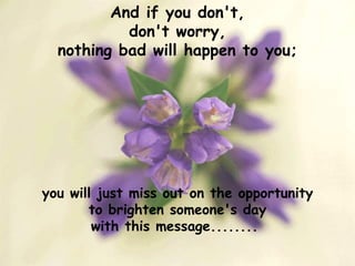 And if you don't, don't worry, nothing bad will happen to you; you will just miss out on the opportunity to brighten someone's day with this message........  