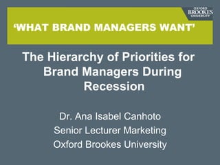 ‘WHAT BRAND MANAGERS WANT’


 The Hierarchy of Priorities for
    Brand Managers During
           Recession

       Dr. Ana Isabel Canhoto
      Senior Lecturer Marketing
      Oxford Brookes University
 
