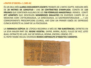 ÉS UN DELS MÉS LLARGS DOCUMENTS ESCRITS TROBATS DE L'ANTIC EGIPTE: MESURA MÉS
DE 20 METRES DE LONGITUD I UNS 30 CENTÍMETRES D‘AMPLADA. CONSTA DE 110
PÀGINES QUE CONTENEN ALGUNES DE LES 700 FÓRMULES MAGISTRALS I REMEIS. CONTÉ
877 APARTATS QUE DESCRIUEN NOMBROSES MALALTIES EN DIVERSOS CAMPS DE LA
MEDICINA COM L'OFTALMOLOGIA, LA GINECOLOGIA, LA GASTROENTEROLOGIA ..., I LES
CORRESPONENTS PRESCRIPCIONS (CURES), AIXÍ COM UN PRIMER ESBÓS DE DEPRESSIÓ
CLÍNICA RESPECTE AL CAMP DE LA PSICOLOGIA.
LA FARMACIA EGÍPCIA DE L'ÈPOCA RECORRIA A MÉS DE 700 SUBSTÀNCIES, EXTRETES EN
LA SEVA MAJOR PART DEL REGNE VEGETAL: SAFRÀ, MIRRA, ÀLOES, FULLES DE RICÍ, LOTO
BLAU, EXTRACTE DE LLIRI, SUC DE ROSELLA, RESINA, ENCENS, CÀNEM, ETC. .
EL PAPIR TAMBÉ INCLOU DIVERSOS REMEIS OBTINGUTS D'INSECTES I ARANYES.
«PAPIR D'EBERS» 1.500 AC
 