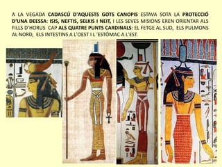 A LA VEGADA CADASCÚ D'AQUESTS GOTS CANOPIS ESTAVA SOTA LA PROTECCIÓ
D‘UNA DEESSA: ISIS, NEFTIS, SELKIS I NEIT, I LES SEVES MISIONS EREN ORIENTAR ALS
FILLS D’HORUS CAP ALS QUATRE PUNTS CARDINALS: EL FETGE AL SUD, ELS PULMONS
AL NORD, ELS INTESTINS A L'OEST I L 'ESTÓMAC A L'EST.
 