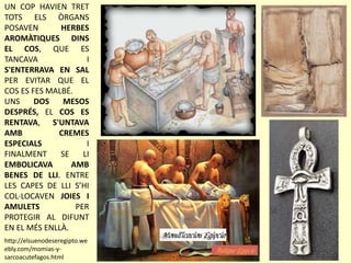 UN COP HAVIEN TRET
TOTS ELS ÒRGANS
POSAVEN HERBES
AROMÀTIQUES DINS
EL COS, QUE ES
TANCAVA I
S'ENTERRAVA EN SAL
PER EVITAR QUE EL
COS ES FES MALBÉ.
UNS DOS MESOS
DESPRÉS, EL COS ES
RENTAVA, S'UNTAVA
AMB CREMES
ESPECIALS I
FINALMENT SE LI
EMBOLICAVA AMB
BENES DE LLI. ENTRE
LES CAPES DE LLI S’HI
COL·LOCAVEN JOIES I
AMULETS PER
PROTEGIR AL DIFUNT
EN EL MÉS ENLLÀ.
http://elsuenodeseregipto.we
ebly.com/momias-y-
sarcoacutefagos.html
 