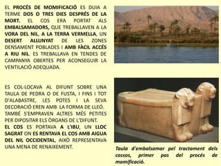 EL PROCÉS DE MOMIFICACIÓ ES DUIA A
TERME DOS O TRES DIES DESPRÉS DE LA
MORT. EL COS ERA PORTAT ALS
EMBALSAMADORS, QUE TREBALLAVEN A LA
VORA DEL NIL, A LA TERRA VERMELLA, UN
DESERT ALLUNYAT DE LES ZONES
DENSAMENT POBLADES I AMB FÀCIL ACCÉS
A RIU NIL. ES TREBALLAVA EN TENDES DE
CAMPANYA OBERTES PER ACONSEGUIR LA
VENTILACIÓ ADEQUADA.
ES COL·LOCAVA AL DIFUNT SOBRE UNA
TAULA DE PEDRA O DE FUSTA, I FINS I TOT
D'ALABASTRE, LES POTES I LA SEVA
DECORACIÓ EREN AMB LA FORMA DE LLEÓ.
TAMBÉ S'EMPRAVEN ALTRES MÉS PETITES
PER DIPOSITAR ELS ÒRGANS DE L'DIFUNT.
EL COS ES PORTAVA A L'IBU, UN LLOC
SAGRAT ON ES RENTAVA EL COS AMB AIGUA
DEL NIL OCCIDENTAL, AIXÒ REPRESENTAVA
UNA MENA DE RENAIXEMENT. Taula d'embalsamar pel tractament dels
cossos, primer pas del procés de
momificació.
 