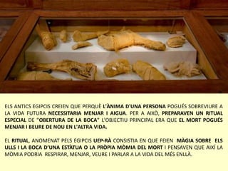 ELS ANTICS EGIPCIS CREIEN QUE PERQUÈ L'ÀNIMA D'UNA PERSONA POGUÉS SOBREVIURE A
LA VIDA FUTURA NECESSITARIA MENJAR I AIGUA. PER A AIXÒ, PREPARAVEN UN RITUAL
ESPECIAL DE "OBERTURA DE LA BOCA" L'OBJECTIU PRINCIPAL ERA QUE EL MORT POGUÉS
MENJAR I BEURE DE NOU EN L'ALTRA VIDA.
EL RITUAL, ANOMENAT PELS EGIPCIS UEP-RÀ CONSISTIA EN QUE FEIEN MÀGIA SOBRE ELS
ULLS I LA BOCA D’UNA ESTÀTUA O LA PRÒPIA MÒMIA DEL MORT I PENSAVEN QUE AIXÍ LA
MÒMIA PODRIA RESPIRAR, MENJAR, VEURE I PARLAR A LA VIDA DEL MÉS ENLLÀ.
 