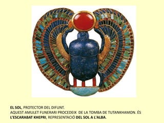 EL SOL, PROTECTOR DEL DIFUNT.
AQUEST AMULET FUNERARI PROCEDEIX DE LA TOMBA DE TUTANKHAMON. ÉS
L'ESCARABAT KHEPRI, REPRESENTACIÓ DEL SOL A L'ALBA.
 