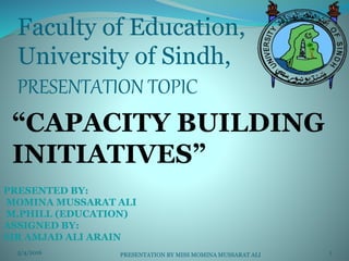 Faculty of Education,
University of Sindh,
PRESENTATION TOPIC
“CAPACITY BUILDING
INITIATIVES”
PRESENTED BY:
MOMINA MUSSARAT ALI
M.PHILL (EDUCATION)
ASSIGNED BY:
SIR AMJAD ALI ARAIN
5/4/2016 1PRESENTATION BY MISS MOMINA MUSSARAT ALI
 