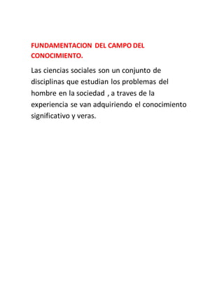 FUNDAMENTACION DEL CAMPO DEL
CONOCIMIENTO.
Las ciencias sociales son un conjunto de
disciplinas que estudian los problemas del
hombre en la sociedad , a traves de la
experiencia se van adquiriendo el conocimiento
significativo y veras.