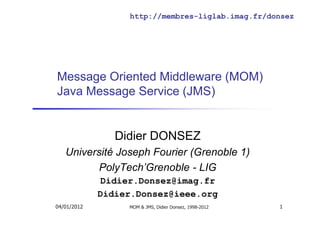 Message Oriented Middleware (MOM)
Java Message Service (JMS)
Didier DONSEZ
Université Joseph Fourier (Grenoble 1)
PolyTech’Grenoble - LIG
Didier.Donsez@imag.fr
Didier.Donsez@ieee.org
http://membres-liglab.imag.fr/donsez
04/01/2012 MOM & JMS, Didier Donsez, 1998-2012 1
 