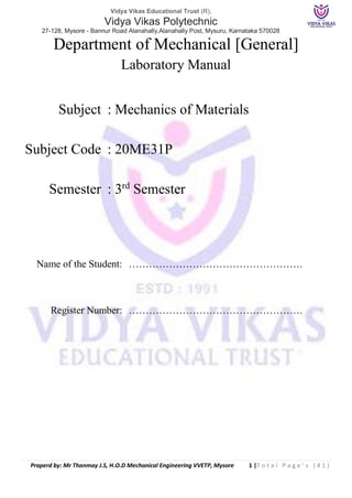 Vidya Vikas Educational Trust (R),
Vidya Vikas Polytechnic
27-128, Mysore - Bannur Road Alanahally,Alanahally Post, Mysuru, Karnataka 570028
Praperd by: Mr Thanmay J.S, H.O.D Mechanical Engineering VVETP, Mysore 1 |T o t a l P a g e ’ s ( 4 1 )
Department of Mechanical [General]
Laboratory Manual
Subject : Mechanics of Materials
Subject Code : 20ME31P
Semester : 3rd
Semester
Name of the Student: …………………………………………….
Register Number: …………………………………………….
 