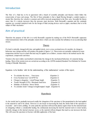 Introduction 
The flow of a fluid has to be in agreement with a bunch of scientific principles and theories which follow the 
conservation of mass and energy. The first of these principles is that a liquid flowing through a conduit requires a 
steady flow therefore the velocity is constant and will be inversely proportional to the flow area. Secondly the theory 
states that if a velocity increases then the pressure must decrease. Both Bernoullis equation and the continuity 
equation are essential analytical tools for the design of fluid carrying devices such as (pipes, machines) that is in the 
subject of fluid mechanics. 
Aim of practical 
Therefore the purpose of this lab is to verify Bernoullis equation by making use of the P6231 Bernoullis apparatus 
which demonstrates both of the principles stated above which can also examine the turbulence in an accelerating fluid 
stream. 
Theory 
If a load is statically changed with time and applied slowly over a cross-sectional area of a member, its change in 
behaviour may change and this will produce the graphs in figures 3, 4. These testes are normally conducted at room 
temperature and the ways in which this load may be applied are as follows, tension which is the method used in this 
experiment, compression and shear. 
Tension is the most widely used method to determine the change in the mechanical behaviour of a material during 
loading. Most of the tension tests are carried out according to the ASTM standard (Standard Test Methods for Tension 
Testing of Metallic Materials). 
Equations to be familiar with for the understanding of the mathematical section of the report. 
 To calculate the stress Force/area (Equation 1) 
 Cross Sectional area= ((/4)*D^2)) (Equation 2) 
 Change in elongation = strain*Gauge length (Equation 3) 
 Tensile Strength (UTS) = Maximum load/Area (Equation 4) 
 Modulus of elasticity= Stress/ Strain (Equation 5) 
 To calculate strain= Change in length/original length (Equation 6) 
Hypothesis 
As the tensile load is gradually increased axially the elongation of the specimen is first proportional to the load applied 
to the material is said to be elastic. However as one keeps on increasing the load, the elastic limit of the specimen is 
exceeded and it starts yielding. At some point the specimen will reach the plastic region where by the material keeps 
on elongating without a considerable loading. By continuously increasing the load the material starts to strain harden, 
whereby changes in the internal structure occur, so the material will not elongate that much as one increases the load. 
This will cause the specimen to fracture with little application of the load.