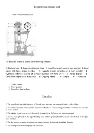 Equipment and material used 
1. Tensile testing machine/device 
The basic unit essentially consists of the following elements: 
1-Machine base 2-Support with cross-head 3-Load frame with upper cross-member 4-Load 
frame with lower cross-member 5-Hydaulic system consisting of a main cylinder 6- 
Hydraulic system consisting of a master cylinder with hand wheel 7- Force display 8- 
Elongation display via a dial gauge 9- Gripping heads 10- Sample 11 - Handgrip 
2. Venier calliper 
3. Steel specimen 
4. Recording sheet and pen 
Procedure 
1. The gauge length and initial diameter of the mild steel specimen was measured, using a venier calliper. 
2. The hand wheel on the master cylinder was untwisted as far as it would have gone and the load frame was moved to 
its lowest position. 
3. The gripping heads were screwed down with the short bolt at the bottom and with pressure pad. 
4. The nut was tightened on the upper head by hand until the gripping head has seated without slack in the upper 
cross-member. 
5. The dial gauge was pushed upwards on the support bar until the trace pin is touching the drive. 
6. The rotating scale on the dial gauge was set to zero.