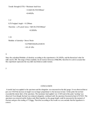 Tensile Strength (UTS) = Maximum load/Area 
=12.6kN/28.27433388mm2 
=0.445GPa 
3. C 
0.2%*original length = 0.1298mm 
Therefore o.2% proof stress = 8kN/28.27433388mm2 
=0.282GPa 
3. D 
Modulus of elasticity= Stress/ Strain 
=0.279405345(GPa)/0.00154 
=181.43 GPa 
4. 
Since the calculated Modulus of elasticity according to the experiment is 181.43GPa, and the theoretical value for 
mild steel is 200. The range of these modulus for all steels is between (180&200), therefore it is safe to assume that 
this experiment represents the way mild steel behaves under tension. 
5 
CONCLUSION 
A tensile load was applied to the specimen and the elongation was measured on the dial gauge. It was observed that at 
just over 8 KN the increase in length was no longer proportional to the increase in load. At this point the test had 
exceeded the elastic limit of the specimen. The maximum load applied was 12 KN and at this point 'necking' was 
observed. Even though the load was reduced, elongation continued until the specimen fractured at load of 8.9 KN .The 
specimen was removed and its broken ends fitted together so the gauge length could be measured at the moment of 
fracture and gave the reading of 72.8mm. Therefore according to the results we can conclude that the hypothesis is 
correct.