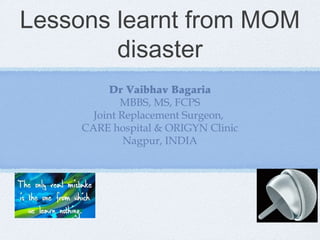 Lessons learnt from MOM
disaster
Dr Vaibhav Bagaria
MBBS, MS, FCPS
Joint Replacement Surgeon,
CARE hospital & ORIGYN Clinic
Nagpur, INDIA

 