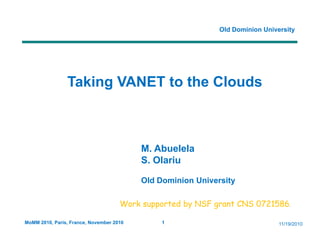Old Dominion University




                Taking
                T ki VANET to the Clouds
                           t th Cl d



                                          M. Abuelela
                                          S. Olariu

                                          Old Dominion University

                                     Work
                                     W k supported b NSF grant CNS 0721586.
                                               t d by        t

MoMM 2010, Paris, France, November 2010        1                               11/19/2010
 