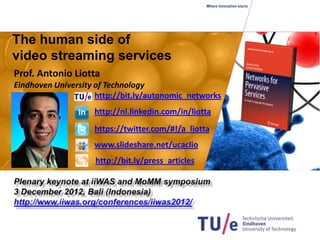 The human side of
video streaming services
Prof. Antonio Liotta
Eindhoven University of Technology
                     http://bit.ly/autonomic_networks
                    http://nl.linkedin.com/in/liotta
                    https://twitter.com/#!/a_liotta
                    www.slideshare.net/ucaclio
                    http://bit.ly/press_articles
 