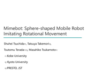 Mimebot: Sphere-shaped Mobile Robot
Imitating Rotational Movement
Shuhei Tsuchida†1, Tatsuya Takemori†2,
Tsutomu Terada†1†3, Masahiko Tsukamoto†1
†1 Kobe University
†2 Kyoto University
†3 PRESTO, JST
 