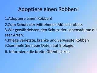 Adoptiere einen Robben!
1.Adoptiere einen Robben!
2.Zum Schutz der Mittelmeer-Mönchsrobbe.
3.Wir gewährleisten den Schutz der Lebensräume di
eser Arten.
4.Pflege verletzte, kranke und verwaiste Robben
5.Sammeln Sie neue Daten auf Biologie.
6. Informiere die breite Öffentlichkeit
 