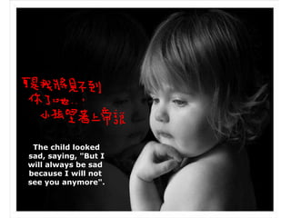 The child looked sad, saying, "But I will always be sad  because I will not  see you anymore". 