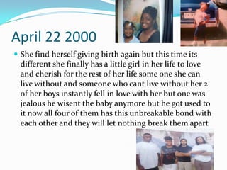 April 22 2000
 She find herself giving birth again but this time its
different she finally has a little girl in her life to love
and cherish for the rest of her life some one she can
live without and someone who cant live without her 2
of her boys instantly fell in love with her but one was
jealous he wisent the baby anymore but he got used to
it now all four of them has this unbreakable bond with
each other and they will let nothing break them apart
 