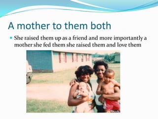 A mother to them both
 She raised them up as a friend and more importantly a
mother she fed them she raised them and love them
 