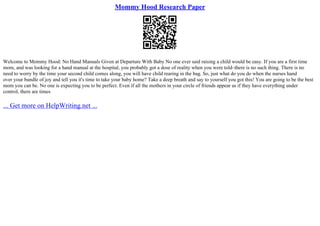 Mommy Hood Research Paper
Welcome to Mommy Hood: No Hand Manuals Given at Departure With Baby No one ever said raising a child would be easy. If you are a first time
mom, and was looking for a hand manual at the hospital, you probably got a dose of reality when you were told–there is no such thing. There is no
need to worry by the time your second child comes along, you will have child rearing in the bag. So, just what do you do when the nurses hand
over your bundle of joy and tell you it's time to take your baby home? Take a deep breath and say to yourself you got this! You are going to be the best
mom you can be. No one is expecting you to be perfect. Even if all the mothers in your circle of friends appear as if they have everything under
control, there are times
... Get more on HelpWriting.net ...
 