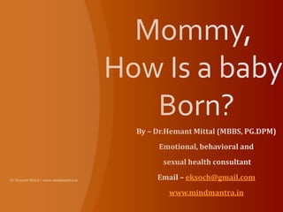 Mommy, How Is a baby Born? By – Dr.Hemant Mittal (MBBS, PG.DPM) Emotional, behavioral and  sexual health consultant Email – eksoch@gmail.com www.mindmantra.in Dr.Hemant Mittal / www.mindmantra.in  