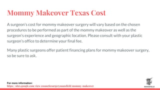 Mommy Makeover Texas Cost
A surgeon's cost for mommy makeover surgery will vary based on the chosen
procedures to be performed as part of the mommy makeover as well as the
surgeon's experience and geographic location. Please consult with your plastic
surgeon's office to determine your final fee.
Many plastic surgeons offer patient financing plans for mommy makeover surgery,
so be sure to ask.
For more information:
https://sites.google.com/view/cosmeticsurgerymansfield/mommy-makeover
 