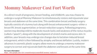 Mommy Makeover Cost Fort Worth
As a direct result of pregnancy, breast feeding, and childbirth, you may choose to
undergo a surgical Mommy Makeover to simultaneously restore and rejuvenate your
breasts and abdomen at the same time. This combination breast and body surgery
typically consists of a tummy tuck along with breast enhancement surgery–either a
breast lift, breast augmentation, or breast reduction surgery. Following pregnancy,
women may develop mild to moderate muscle laxity and weakness of the rectus muscles
(called a “pooch”), along with the development of stretch marks and excess skin. In
addition, your breasts may undergo size changes due to lactation-induced breast
enlargement, which is then followed by atrophy and breast deflation. Luckily, modern
advances in cosmetic plastic surgery allow moms to undergo a mommy makeover
surgery to correct and rejuvenate both the abdomen and breasts at the same time.
For more information:
https://sites.google.com/view/cosmeticsurgerymansfield/mommy-makeover
 