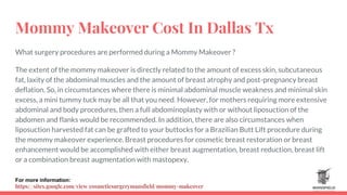 Mommy Makeover Cost In Dallas Tx
What surgery procedures are performed during a Mommy Makeover ?
The extent of the mommy makeover is directly related to the amount of excess skin, subcutaneous
fat, laxity of the abdominal muscles and the amount of breast atrophy and post-pregnancy breast
deflation. So, in circumstances where there is minimal abdominal muscle weakness and minimal skin
excess, a mini tummy tuck may be all that you need. However, for mothers requiring more extensive
abdominal and body procedures, then a full abdominoplasty with or without liposuction of the
abdomen and flanks would be recommended. In addition, there are also circumstances when
liposuction harvested fat can be grafted to your buttocks for a Brazilian Butt Lift procedure during
the mommy makeover experience. Breast procedures for cosmetic breast restoration or breast
enhancement would be accomplished with either breast augmentation, breast reduction, breast lift
or a combination breast augmentation with mastopexy.
For more information:
https://sites.google.com/view/cosmeticsurgerymansfield/mommy-makeover
 