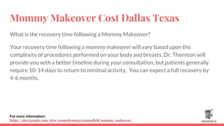 Mommy Makeover Cost Dallas Texas
What is the recovery time following a Mommy Makeover?
Your recovery time following a mommy makeover will vary based upon the
complexity of procedures performed on your body and breasts. Dr. Thornton will
provide you with a better timeline during your consultation, but patients generally
require 10-14 days to return to minimal activity. You can expect a full recovery by
4-6 months.
For more information:
https://sites.google.com/view/cosmeticsurgerymansfield/mommy-makeover
 