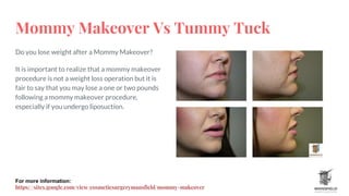 Mommy Makeover Vs Tummy Tuck
Do you lose weight after a Mommy Makeover?
It is important to realize that a mommy makeover
procedure is not a weight loss operation but it is
fair to say that you may lose a one or two pounds
following a mommy makeover procedure,
especially if you undergo liposuction.
For more information:
https://sites.google.com/view/cosmeticsurgerymansfield/mommy-makeover
 