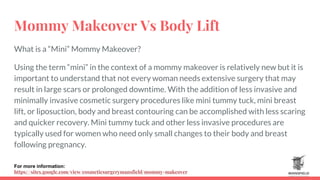 Mommy Makeover Vs Body Lift
What is a “Mini” Mommy Makeover?
Using the term “mini” in the context of a mommy makeover is relatively new but it is
important to understand that not every woman needs extensive surgery that may
result in large scars or prolonged downtime. With the addition of less invasive and
minimally invasive cosmetic surgery procedures like mini tummy tuck, mini breast
lift, or liposuction, body and breast contouring can be accomplished with less scaring
and quicker recovery. Mini tummy tuck and other less invasive procedures are
typically used for women who need only small changes to their body and breast
following pregnancy.
For more information:
https://sites.google.com/view/cosmeticsurgerymansfield/mommy-makeover
 