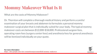 Mommy Makeover What Is It
What are the costs of Mommy Makeover?
Dr. Thornton will complete a thorough medical history and perform a careful
examination of your breasts and abdomen to formulate a personal mommy
makeover surgical plan that is individually suited for your body. The typical mommy
makeover costs are between $12,000-$18,000. Professional surgeon fees,
operating room fees (surgery center fees) and anesthesia fees for general anesthesia
will be itemized individually on your quote.
For more information:
https://sites.google.com/view/cosmeticsurgerymansfield/mommy-makeover
 